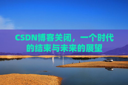 CSDN博客关闭，一个时代的结束与未来的展望